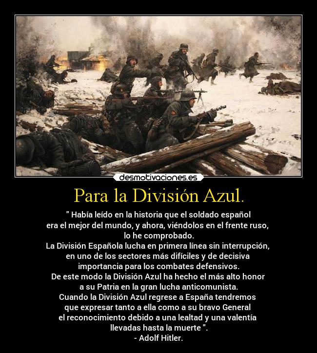 Para la División Azul. - Había leído en la historia que el soldado español
era el mejor del mundo, y ahora, viéndolos en el frente ruso,
lo he comprobado.
La División Española lucha en primera línea sin interrupción,
en uno de los sectores más difíciles y de decisiva
importancia para los combates defensivos.
De este modo la División Azul ha hecho el más alto honor
a su Patria en la gran lucha anticomunista.
Cuando la División Azul regrese a España tendremos
que expresar tanto a ella como a su bravo General
el reconocimiento debido a una lealtad y una valentía
llevadas hasta la muerte .
- Adolf Hitler.