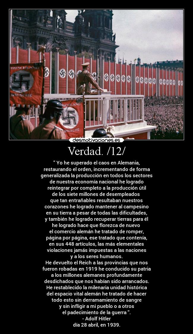 Verdad. /12/ - Yo he superado el caos en Alemania,
restaurando el orden, incrementando de forma
generalizada la producción en todos los sectores
de nuestra economía nacional he logrado
reintegrar por completo a la producción útil
de los siete millones de desempleados
que tan entrañables resultaban nuestros
corazones he logrado mantener al campesino
en su tierra a pesar de todas las dificultades,
y también he logrado recuperar tierras para él
he logrado hace que florezca de nuevo
el comercio alemán he tratado de romper,
página por página, ese tratado que contenía,
en sus 448 artículos, las más elementales
violaciones jamás impuestas a las naciones
y a los seres humanos.
He devuelto el Reich a las provincias que nos
fueron robadas en 1919 he conducido su patria
a los millones alemanes profundamente
desdichados que nos habían sido arrancados.
He restablecido la milenaria unidad histórica
del espacio vital alemán he tratado de hacer
todo esto sin derramamiento de sangre
y sin infligir a mi pueblo o a otros
el padecimiento de la guerra .
- Adolf Hitler
día 28 abril, en 1939.