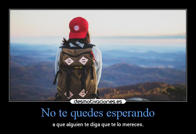 No te quedes esperando - a que alguien te diga que te lo mereces.