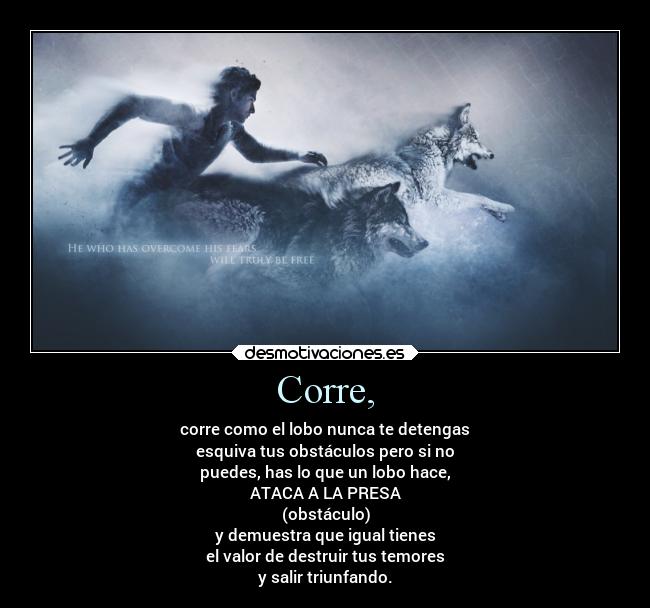 Corre, - corre como el lobo nunca te detengas
esquiva tus obstáculos pero si no
puedes, has lo que un lobo hace,
ATACA A LA PRESA
(obstáculo)
y demuestra que igual tienes
el valor de destruir tus temores
y salir triunfando.