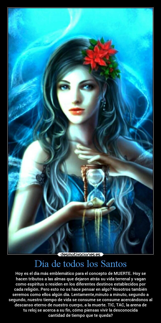 Día de todos los Santos - Hoy es el día más emblemático para el concepto de MUERTE. Hoy se
hacen tributos a las almas que dejaron atrás su vida terrenal y vagan
como espíritus o residen en los diferentes destinos establecidos por
cada religión. Pero esto no os hace pensar en algo? Nosotros también
seremos como ellos algún día. Lentamente,minuto a minuto, segundo a
segundo, nuestro tiempo de vida se consume se consume acercándonos al
descanso eterno de nuestro cuerpo, a la muerte. TIC, TAC, la arena de
tu reloj se acerca a su fin, cómo piensas vivir la desconocida
cantidad de tiempo que te queda?