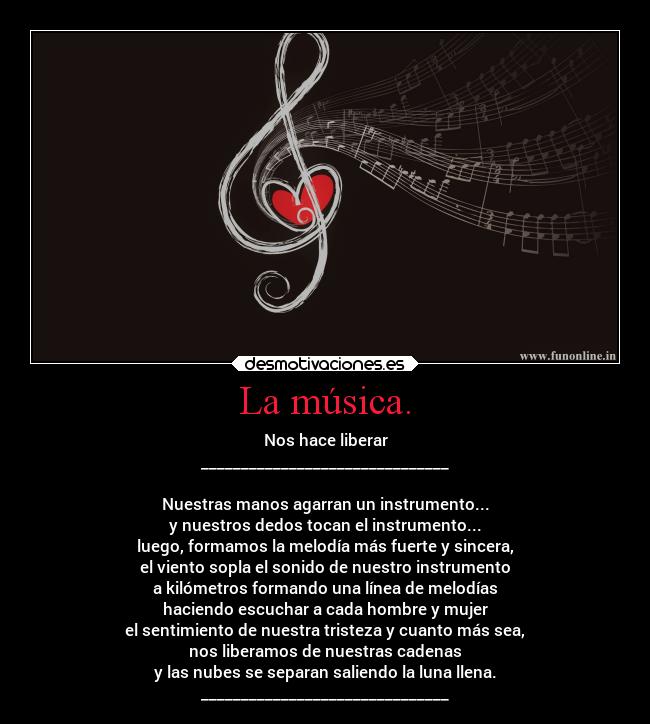 La música. - Nos hace liberar
_______________________________
Nuestras manos agarran un instrumento...
y nuestros dedos tocan el instrumento...
luego, formamos la melodía más fuerte y sincera,
el viento sopla el sonido de nuestro instrumento
a kilómetros formando una línea de melodías
haciendo escuchar a cada hombre y mujer
el sentimiento de nuestra tristeza y cuanto más sea,
nos liberamos de nuestras cadenas
y las nubes se separan saliendo la luna llena.
_______________________________