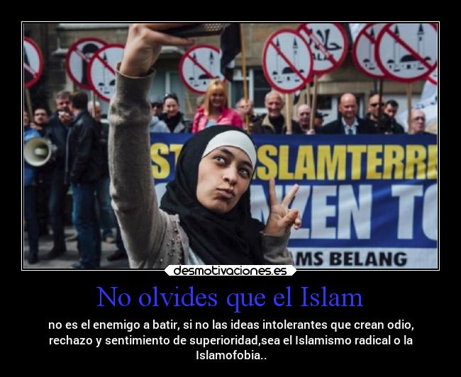 No olvides que el Islam - no es el enemigo a batir, si no las ideas intolerantes que crean odio,
rechazo y sentimiento de superioridad,sea el Islamismo radical o la
Islamofobia..