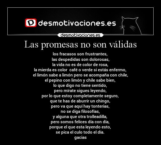 Las promesas no son válidas - los fracasos son frustrantes, 
las despedidas son dolorosas,
la vida no es de color de rosa, 
la mierda es color  café o verde si estás enfermo, 
el limón sabe a limón pero se acompaña con chile,
el pepino con limón y chile sabe bien, 
lo que digo no tiene sentido, 
pero mírate sigues leyendo, 
por lo que estoy completamente seguro, 
que te has de aburrir un chingo, 
pero va que aquí hay tonterias, 
no se diga filosofías, 
y alguna que otra trolleadilla, 
pero somos felices día con día, 
porque el que esta leyendo esto, 
se pica el culo todo el día. 
gacias