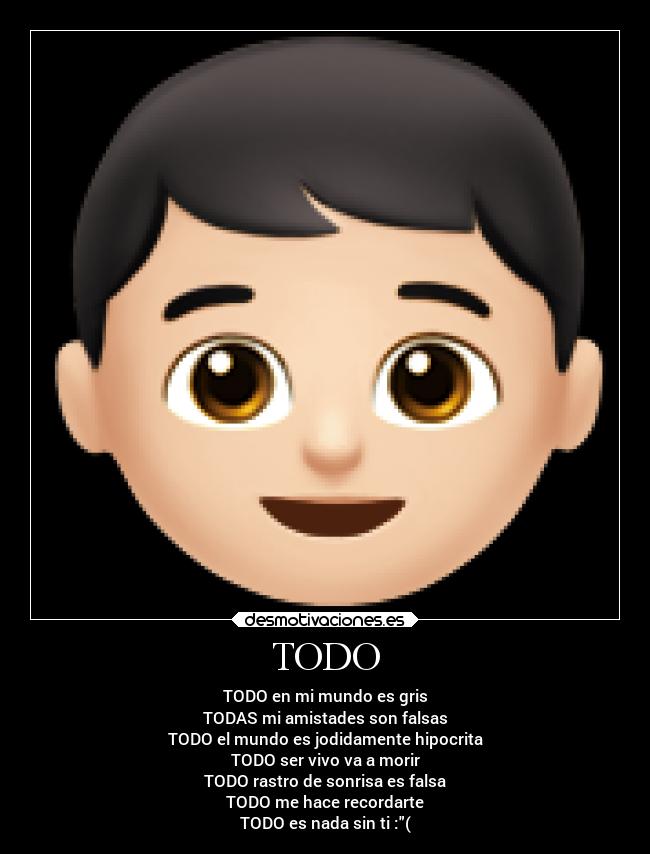 TODO - TODO en mi mundo es gris
TODAS mi amistades son falsas
TODO el mundo es jodidamente hipocrita
TODO ser vivo va a morir
TODO rastro de sonrisa es falsa
TODO me hace recordarte
TODO es nada sin ti :(