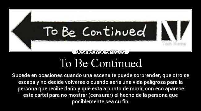 To Be Continued - Sucede en ocasiones cuando una escena te puede sorprender, que otro se
escapa y no decide volverse o cuando seria una vida peligrosa para la
persona que recibe daño y que esta a punto de morir, con eso aparece
este cartel para no mostrar (censurar) el hecho de la persona que
posiblemente sea su fin.