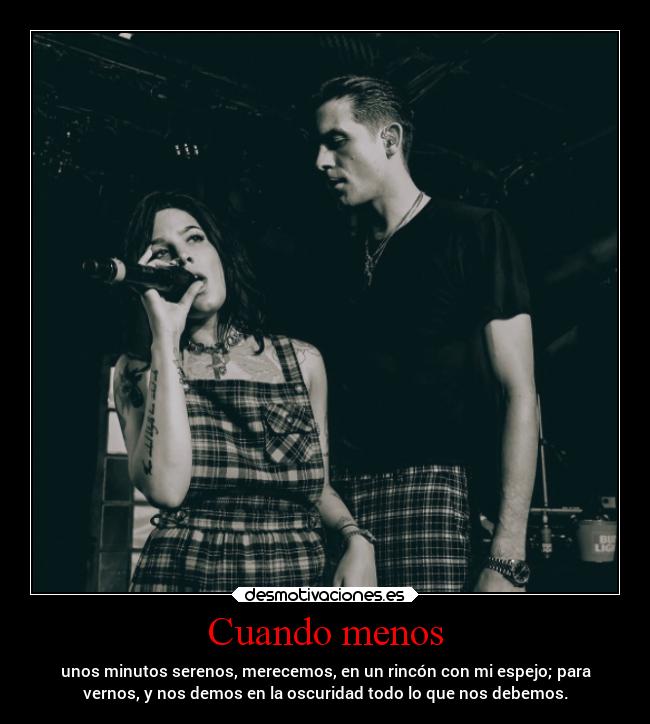 Cuando menos - unos minutos serenos, merecemos, en un rincón con mi espejo; para
vernos, y nos demos en la oscuridad todo lo que nos debemos.