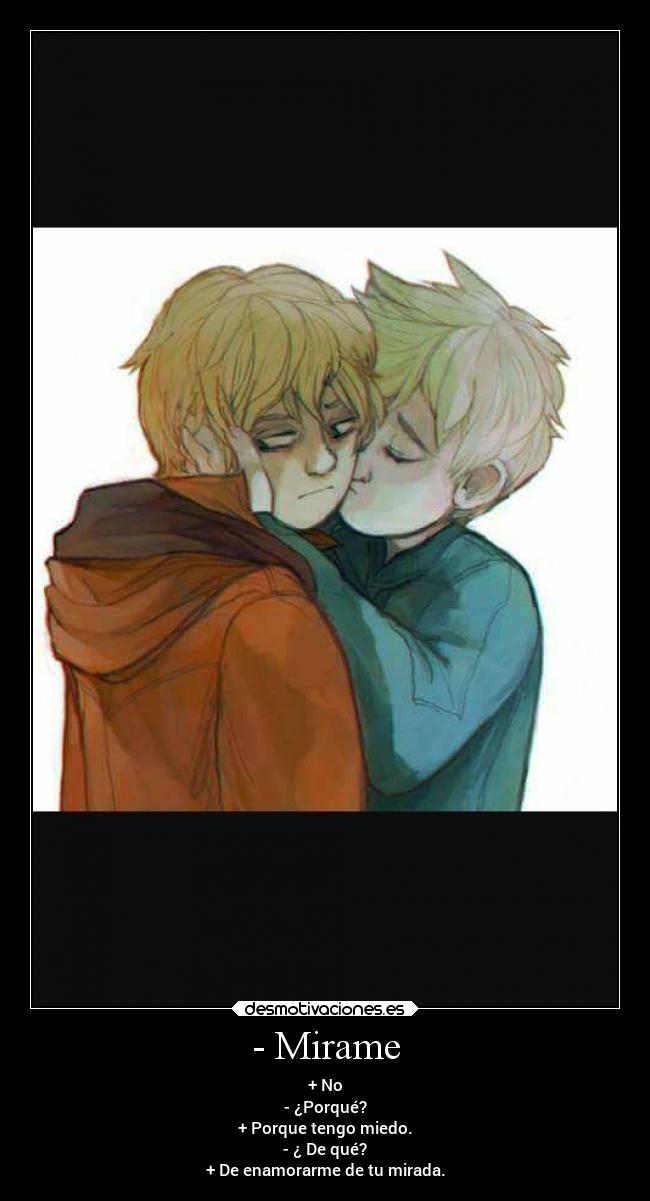 - Mirame - + No
- ¿Porqué?
+ Porque tengo miedo.
- ¿ De qué?
+ De enamorarme de tu mirada.