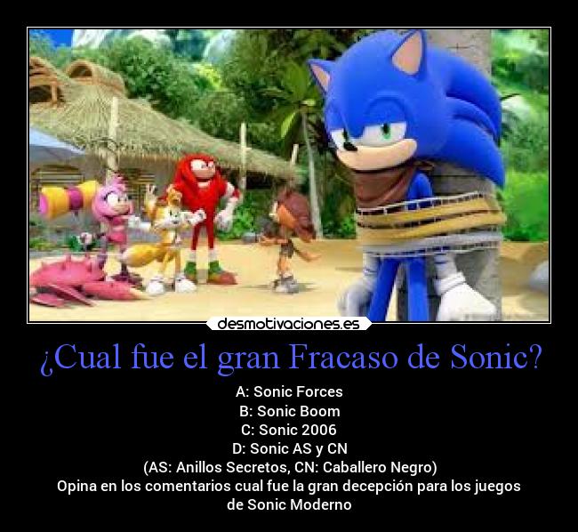 ¿Cual fue el gran Fracaso de Sonic? - A: Sonic Forces
B: Sonic Boom
C: Sonic 2006
D: Sonic AS y CN
(AS: Anillos Secretos, CN: Caballero Negro)
Opina en los comentarios cual fue la gran decepción para los juegos
de Sonic Moderno