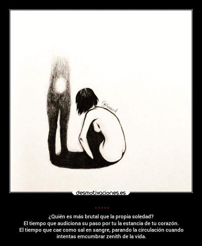 ..... - ¿Quién es más brutal que la propia soledad?
El tiempo que audiciona su paso por tu la estancia de tu corazón.
El tiempo que cae como sal en sangre, parando la circulación cuando
intentas emcumbrar zenith de la vida.