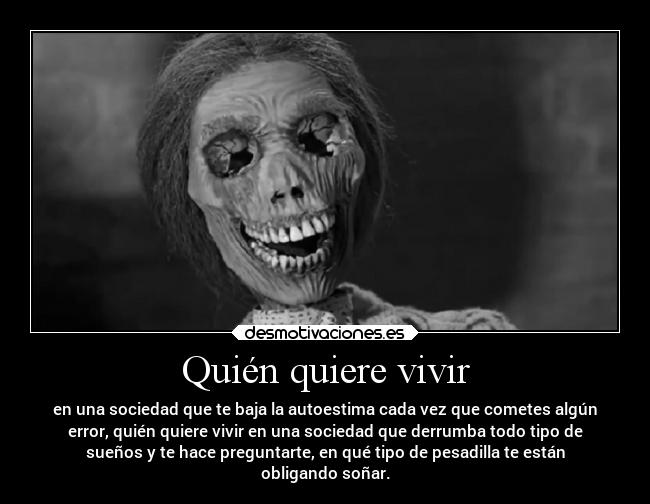 Quién quiere vivir - en una sociedad que te baja la autoestima cada vez que cometes algún
error, quién quiere vivir en una sociedad que derrumba todo tipo de
sueños y te hace preguntarte, en qué tipo de pesadilla te están
obligando soñar.