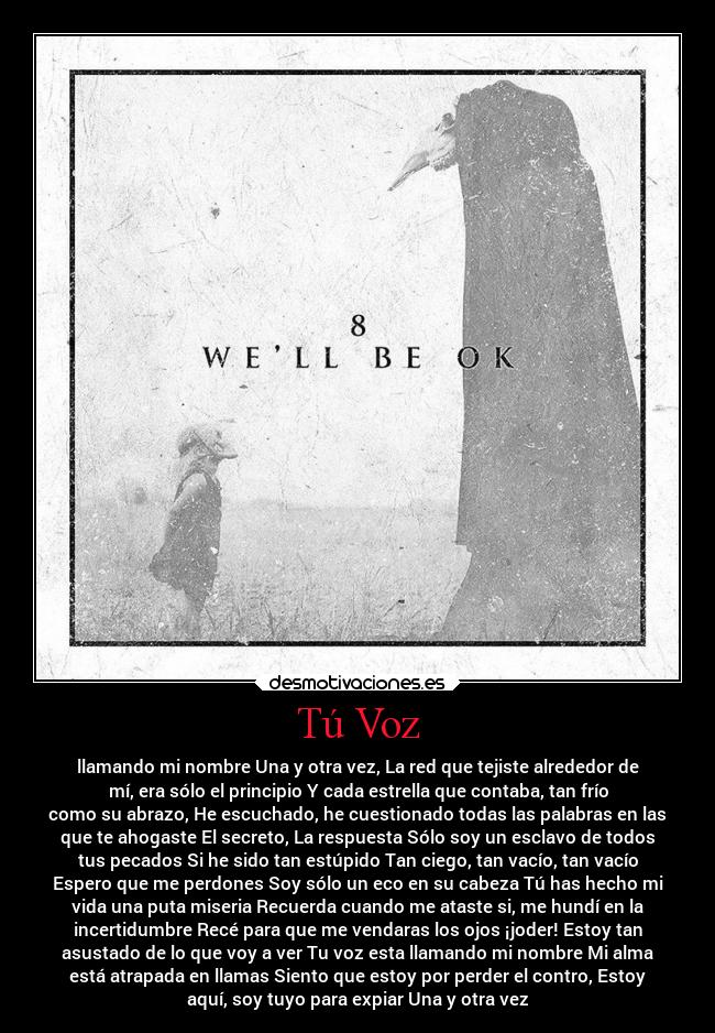 Tú Voz - llamando mi nombre Una y otra vez, La red que tejiste alrededor de
mí, era sólo el principio Y cada estrella que contaba, tan frío
como su abrazo, He escuchado, he cuestionado todas las palabras en las
que te ahogaste El secreto, La respuesta Sólo soy un esclavo de todos
tus pecados Si he sido tan estúpido Tan ciego, tan vacío, tan vacío
Espero que me perdones Soy sólo un eco en su cabeza Tú has hecho mi
vida una puta miseria Recuerda cuando me ataste si, me hundí en la
incertidumbre Recé para que me vendaras los ojos ¡joder! Estoy tan
asustado de lo que voy a ver Tu voz esta llamando mi nombre Mi alma
está atrapada en llamas Siento que estoy por perder el contro, Estoy
aquí, soy tuyo para expiar Una y otra vez