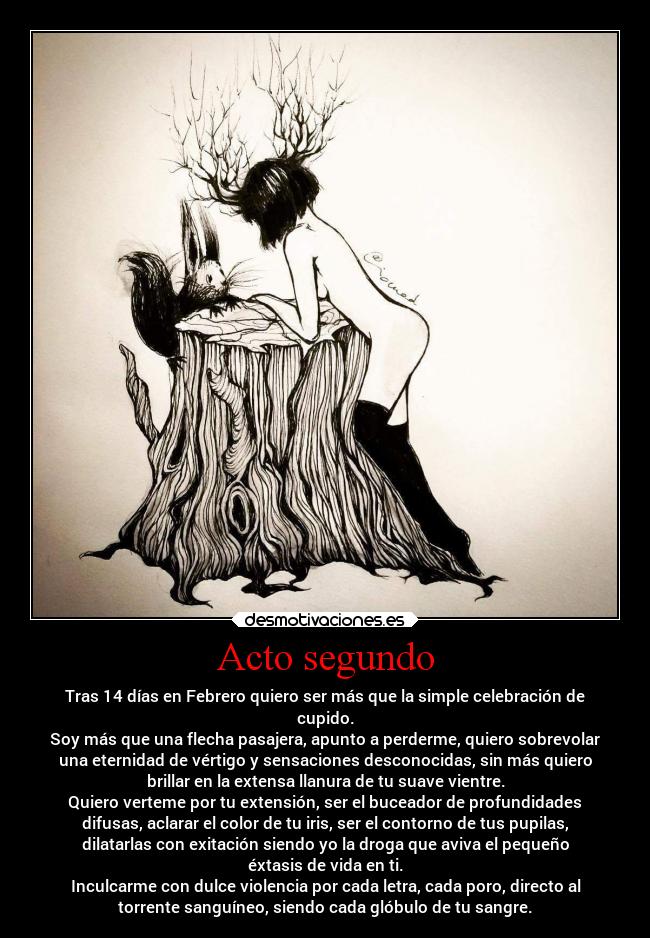Acto segundo - Tras 14 días en Febrero quiero ser más que la simple celebración de
cupido.
Soy más que una flecha pasajera, apunto a perderme, quiero sobrevolar
una eternidad de vértigo y sensaciones desconocidas, sin más quiero
brillar en la extensa llanura de tu suave vientre.
Quiero verteme por tu extensión, ser el buceador de profundidades
difusas, aclarar el color de tu iris, ser el contorno de tus pupilas,
dilatarlas con exitación siendo yo la droga que aviva el pequeño
éxtasis de vida en ti.
Inculcarme con dulce violencia por cada letra, cada poro, directo al
torrente sanguíneo, siendo cada glóbulo de tu sangre.
