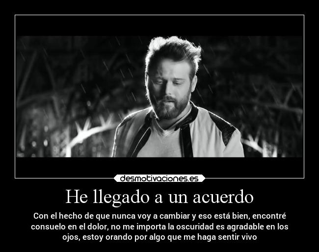 He llegado a un acuerdo - Con el hecho de que nunca voy a cambiar y eso está bien, encontré
consuelo en el dolor, no me importa la oscuridad es agradable en los
ojos, estoy orando por algo que me haga sentir vivo