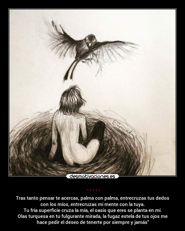 ..... - Tras tanto pensar te acercas, palma con palma, entrecruzas tus dedos
con los míos, entrecruzas mi mente con la tuya.
Tu fría superficie cruza la mía, el oasis que eres se planta en mí.
Olas turquesa en tu fulgurante mirada, la fugaz estela de tus ojos me
hace pedir el deseo de tenerte por siempre y jamás