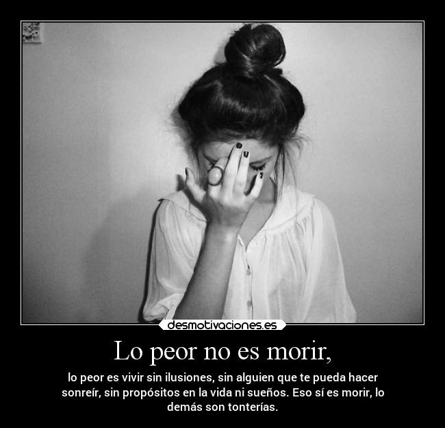 Lo peor no es morir, - lo peor es vivir sin ilusiones, sin alguien que te pueda hacer
sonreír, sin propósitos en la vida ni sueños. Eso sí es morir, lo
demás son tonterías.