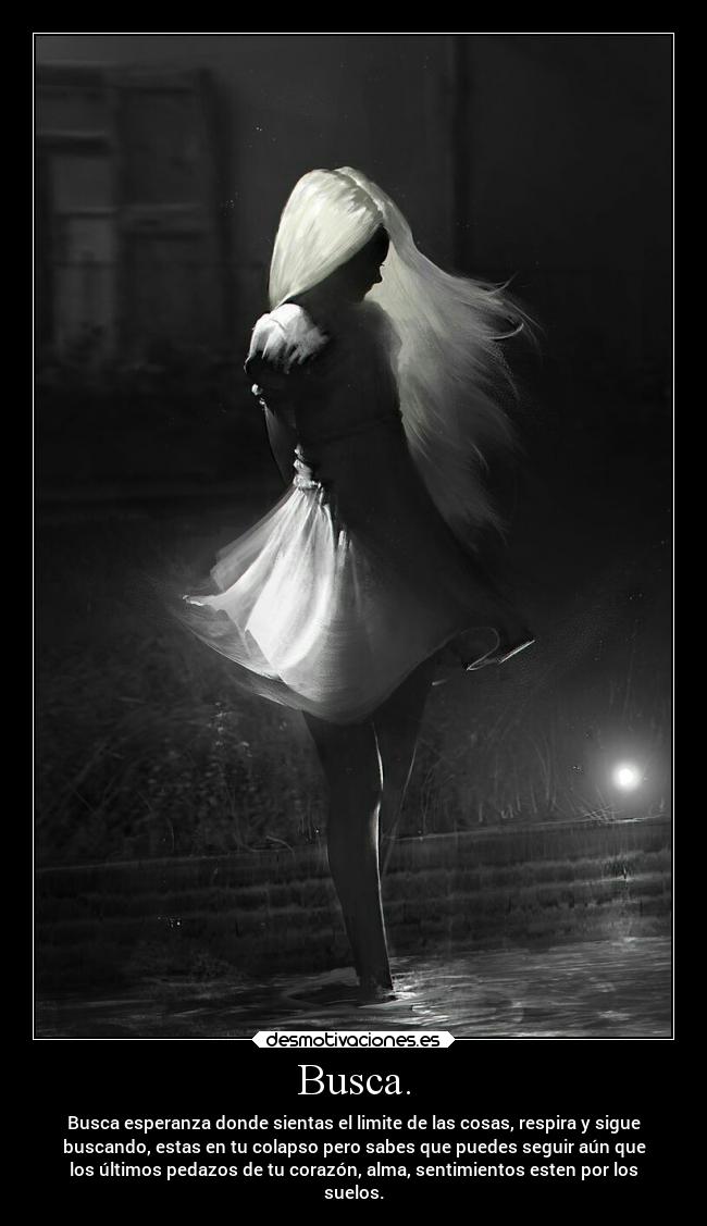 Busca. - Busca esperanza donde sientas el limite de las cosas, respira y sigue
buscando, estas en tu colapso pero sabes que puedes seguir aún que
los últimos pedazos de tu corazón, alma, sentimientos esten por los
suelos.