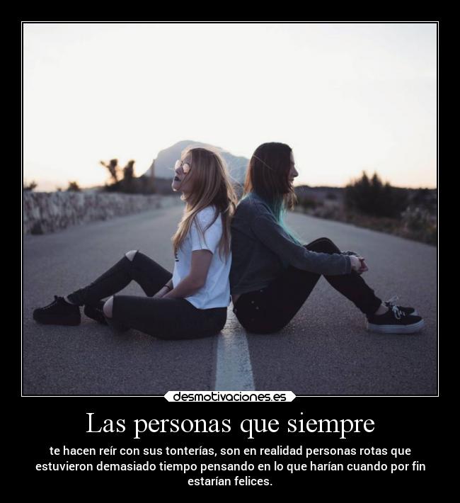 Las personas que siempre - te hacen reír con sus tonterías, son en realidad personas rotas que
estuvieron demasiado tiempo pensando en lo que harían cuando por fin
estarían felices.