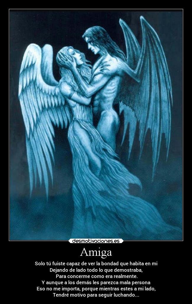 Amiga - Solo tú fuiste capaz de ver la bondad que habita en mi
Dejando de lado todo lo que demostraba,
Para concerme como era realmente.
Y aunque a los demás les parezca mala persona
Eso no me importa, porque mientras estes a mi lado,
Tendré motivo para seguir luchando...