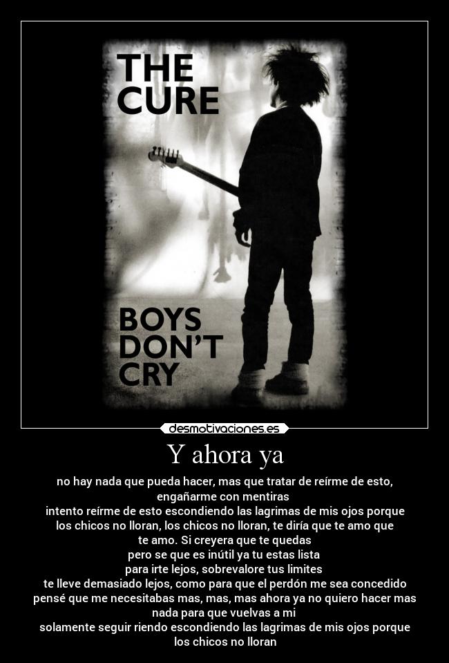 Y ahora ya - no hay nada que pueda hacer, mas que tratar de reírme de esto,
engañarme con mentiras 
intento reírme de esto escondiendo las lagrimas de mis ojos porque
los chicos no lloran, los chicos no lloran, te diría que te amo que
te amo. Si creyera que te quedas
pero se que es inútil ya tu estas lista 
para irte lejos, sobrevalore tus limites 
te lleve demasiado lejos, como para que el perdón me sea concedido
pensé que me necesitabas mas, mas, mas ahora ya no quiero hacer mas
nada para que vuelvas a mi 
solamente seguir riendo escondiendo las lagrimas de mis ojos porque
los chicos no lloran