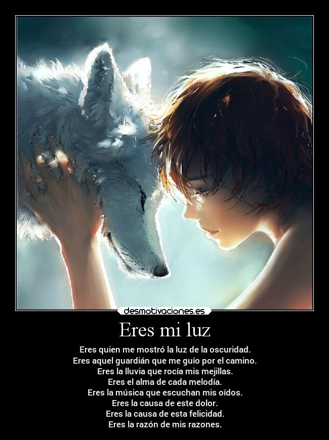 Eres mi luz - Eres quien me mostró la luz de la oscuridad.
Eres aquel guardián que me guío por el camino.
Eres la lluvia que rocía mis mejillas.
Eres el alma de cada melodía.
Eres la música que escuchan mis oídos.
Eres la causa de este dolor.
Eres la causa de esta felicidad.
Eres la razón de mis razones.