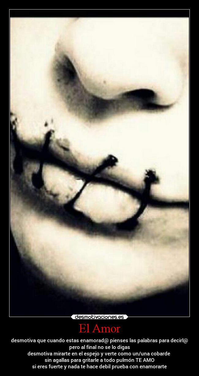 El Amor - desmotiva que cuando estas enamorad@ pienses las palabras para decirl@
pero al final no se lo digas
desmotiva mirarte en el espejo y verte como un/una cobarde
sin agallas para gritarle a todo pulmón TE AMO
si eres fuerte y nada te hace debil prueba con enamorarte