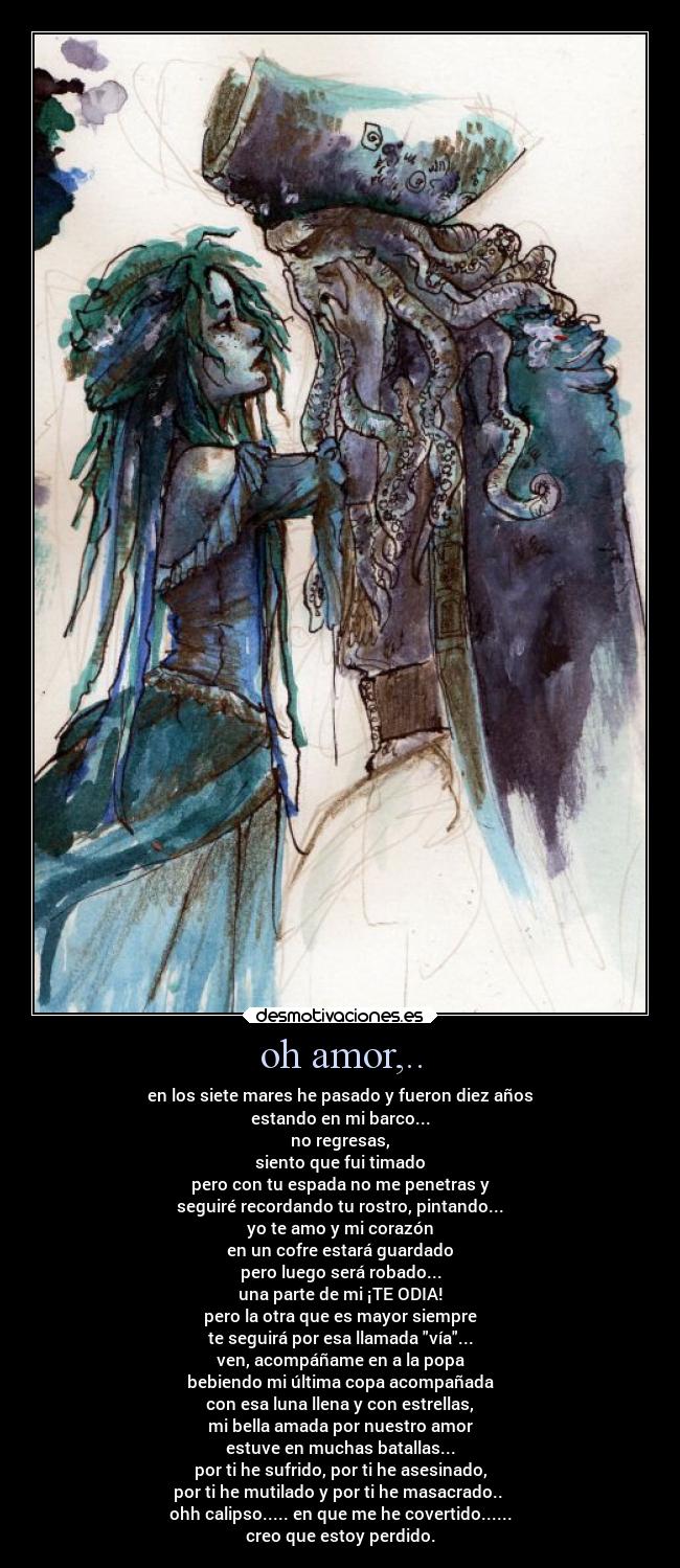 oh amor,.. - en los siete mares he pasado y fueron diez años
estando en mi barco...
no regresas,
siento que fui timado
pero con tu espada no me penetras y
seguiré recordando tu rostro, pintando...
yo te amo y mi corazón
en un cofre estará guardado
pero luego será robado...
una parte de mi ¡TE ODIA!
pero la otra que es mayor siempre
te seguirá por esa llamada vía...
ven, acompáñame en a la popa
bebiendo mi última copa acompañada
con esa luna llena y con estrellas,
mi bella amada por nuestro amor
estuve en muchas batallas...
por ti he sufrido, por ti he asesinado,
por ti he mutilado y por ti he masacrado..
ohh calipso..... en que me he covertido......
creo que estoy perdido.