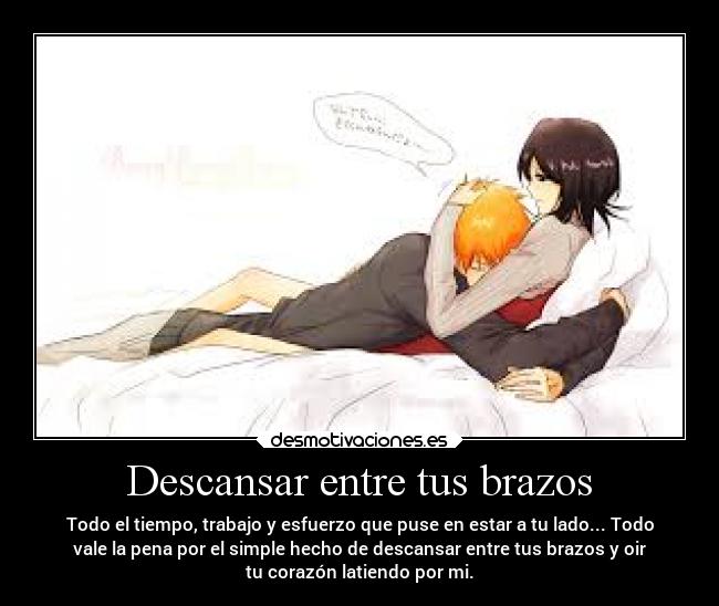 Descansar entre tus brazos - Todo el tiempo, trabajo y esfuerzo que puse en estar a tu lado... Todo
vale la pena por el simple hecho de descansar entre tus brazos y oir
tu corazón latiendo por mi.