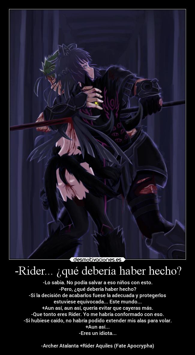 -Rider... ¿qué debería haber hecho? - -Lo sabia. No podía salvar a eso niños con esto.
-Pero, ¿qué debería haber hecho?
-Si la decisión de acabarlos fuese la adecuada y protegerlos
estuviese equivocada... Este mundo...
+Aun así, aun así, quería evitar que cayeras más.
-Que tonto eres Rider. Yo me habría conformado con eso.
-Si hubiese caído, no habría podido extender mis alas para volar.
+Aun así...
-Eres un idiota...

-Archer Atalanta +Rider Aquiles (Fate Apocrypha)