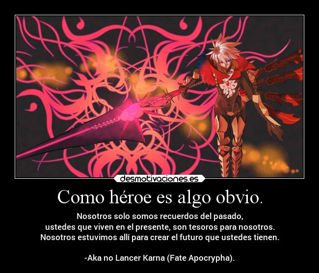 Como héroe es algo obvio. - Nosotros solo somos recuerdos del pasado,
ustedes que viven en el presente, son tesoros para nosotros.
Nosotros estuvimos allí para crear el futuro que ustedes tienen.

-Aka no Lancer Karna (Fate Apocrypha).