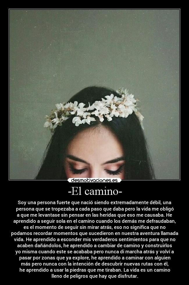 -El camino- - Soy una persona fuerte que nació siendo extremadamente débil, una
persona que se tropezaba a cada paso que daba pero la vida me obligó
a que me levantase sin pensar en las heridas que eso me causaba. He
aprendido a seguir sola en el camino cuando los demás me defraudaban,
es el momento de seguir sin mirar atrás, eso no significa que no
podamos recordar momentos que sucedieron en nuestra aventura llamada
vida. He aprendido a esconder mis verdaderos sentimientos para que no
acaben dañándolos, he aprendido a cambiar de camino y construirlos
yo misma cuando este se acababa pero nunca di marcha atrás y volví a
pasar por zonas que ya explore, he aprendido a caminar con alguien
más pero nunca con la intención de descubrir nuevas rutas con él,
he aprendido a usar la piedras que me tiraban. La vida es un camino
lleno de peligros que hay que disfrutar.