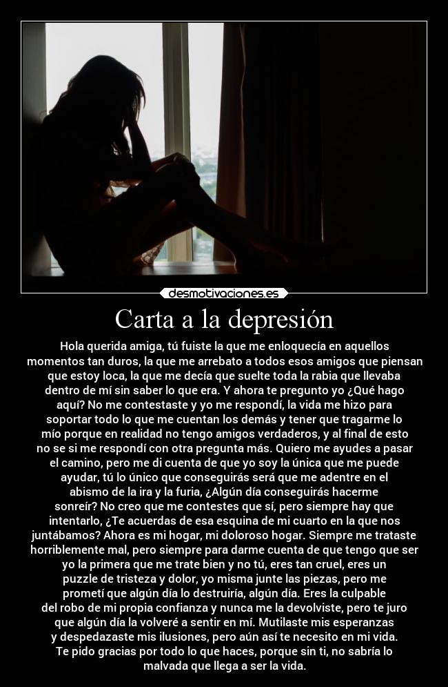 Carta a la depresión - Hola querida amiga, tú fuiste la que me enloquecía en aquellos
momentos tan duros, la que me arrebato a todos esos amigos que piensan
que estoy loca, la que me decía que suelte toda la rabia que llevaba
dentro de mí sin saber lo que era. Y ahora te pregunto yo ¿Qué hago
aquí? No me contestaste y yo me respondí, la vida me hizo para
soportar todo lo que me cuentan los demás y tener que tragarme lo
mío porque en realidad no tengo amigos verdaderos, y al final de esto
no se si me respondí con otra pregunta más. Quiero me ayudes a pasar
el camino, pero me di cuenta de que yo soy la única que me puede
ayudar, tú lo único que conseguirás será que me adentre en el
abismo de la ira y la furia, ¿Algún día conseguirás hacerme
sonreír? No creo que me contestes que sí, pero siempre hay que
intentarlo, ¿Te acuerdas de esa esquina de mi cuarto en la que nos
juntábamos? Ahora es mi hogar, mi doloroso hogar. Siempre me trataste
horriblemente mal, pero siempre para darme cuenta de que tengo que ser
yo la primera que me trate bien y no tú, eres tan cruel, eres un
puzzle de tristeza y dolor, yo misma junte las piezas, pero me
prometí que algún día lo destruiría, algún día. Eres la culpable
del robo de mi propia confianza y nunca me la devolviste, pero te juro
que algún día la volveré a sentir en mí. Mutilaste mis esperanzas
y despedazaste mis ilusiones, pero aún así te necesito en mi vida.
Te pido gracias por todo lo que haces, porque sin ti, no sabría lo
malvada que llega a ser la vida.