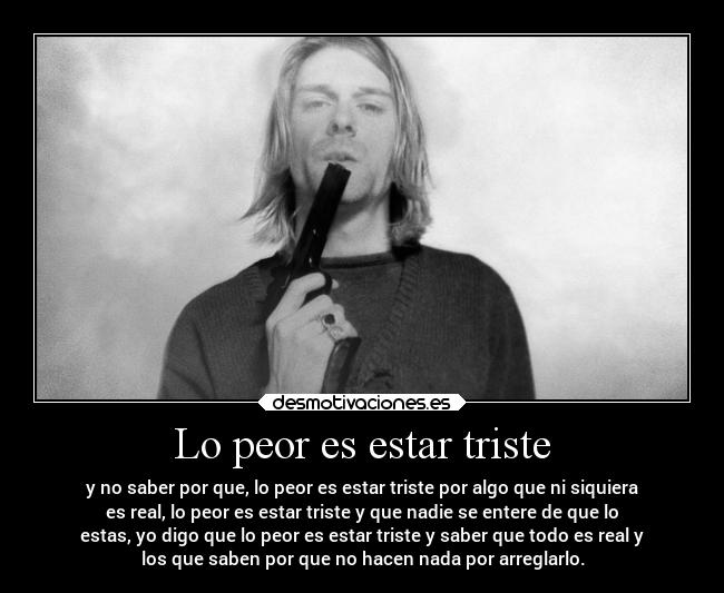 Lo peor es estar triste - y no saber por que, lo peor es estar triste por algo que ni siquiera
es real, lo peor es estar triste y que nadie se entere de que lo
estas, yo digo que lo peor es estar triste y saber que todo es real y
los que saben por que no hacen nada por arreglarlo.