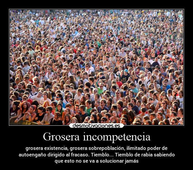Grosera incompetencia - grosera existencia, grosera sobrepoblación, ilimitado poder de
autoengaño dirigido al fracaso. Tiemblo... Tiemblo de rabia sabiendo
que esto no se va a solucionar jamás