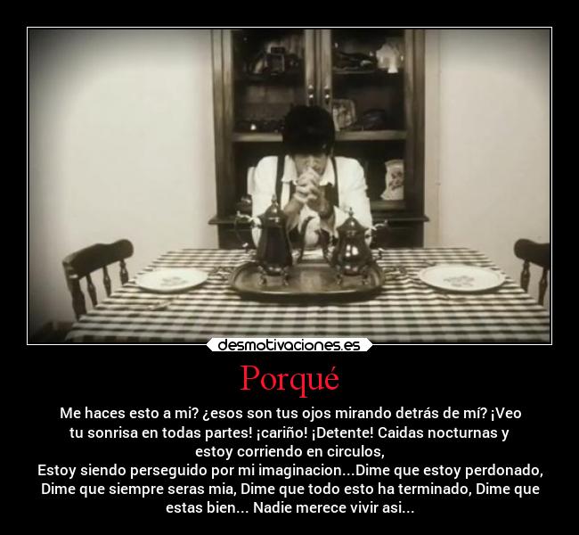 Porqué - Me haces esto a mi? ¿esos son tus ojos mirando detrás de mí? ¡Veo
tu sonrisa en todas partes! ¡cariño! ¡Detente! Caidas nocturnas y
estoy corriendo en circulos,
Estoy siendo perseguido por mi imaginacion...Dime que estoy perdonado,
Dime que siempre seras mia, Dime que todo esto ha terminado, Dime que
estas bien... Nadie merece vivir asi...