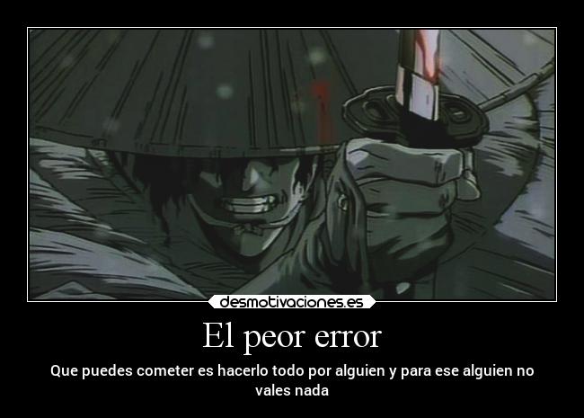 El peor error - Que puedes cometer es hacerlo todo por alguien y para ese alguien no
vales nada