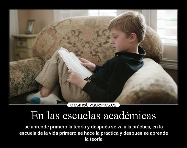 En las escuelas académicas - se aprende primero la teoría y después se va a la práctica, en la
escuela de la vida primero se hace la práctica y después se aprende
la teoría