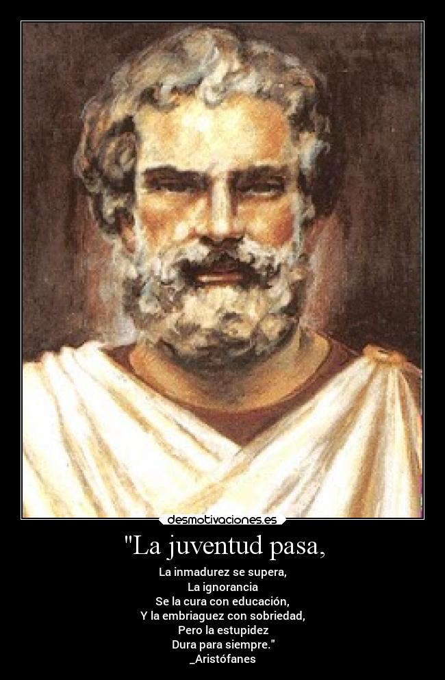 La juventud pasa, - La inmadurez se supera,
La ignorancia
Se la cura con educación,
Y la embriaguez con sobriedad,
Pero la estupidez
Dura para siempre.
_Aristófanes