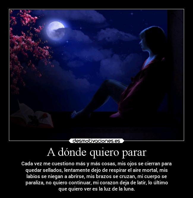 A dónde quiero parar - Cada vez me cuestiono más y más cosas, mis ojos se cierran para
quedar sellados, lentamente dejo de respirar el aire mortal, mis
labios se niegan a abrirse, mis brazos se cruzan, mi cuerpo se
paraliza, no quiero continuar, mi corazon deja de latir, lo último
que quiero ver es la luz de la luna.