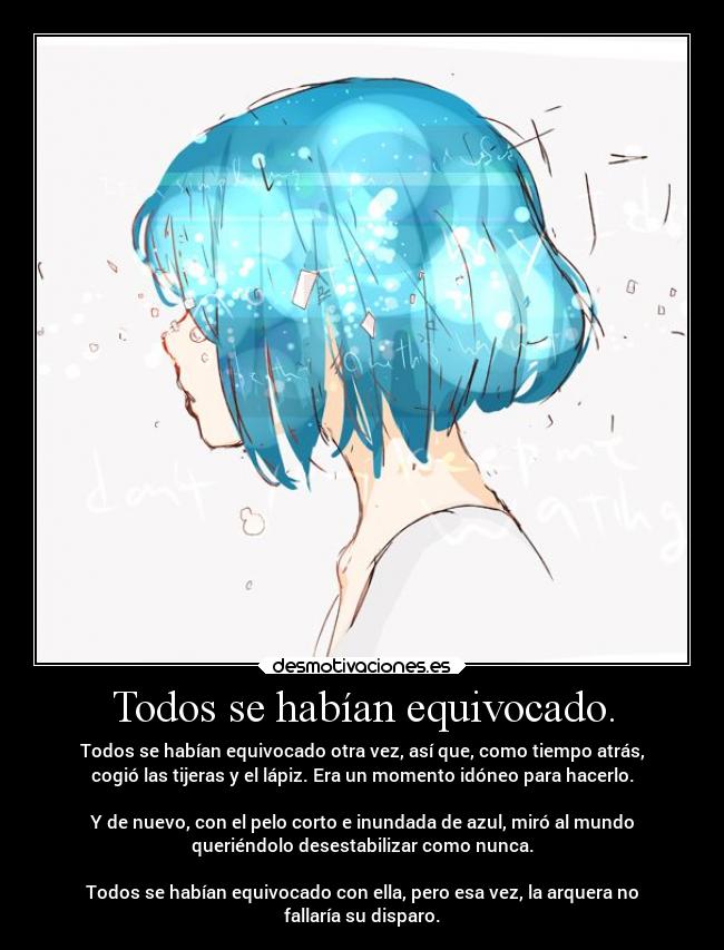 Todos se habían equivocado. - Todos se habían equivocado otra vez, así que, como tiempo atrás,
cogió las tijeras y el lápiz. Era un momento idóneo para hacerlo.
Y de nuevo, con el pelo corto e inundada de azul, miró al mundo
queriéndolo desestabilizar como nunca.
Todos se habían equivocado con ella, pero esa vez, la arquera no
fallaría su disparo.