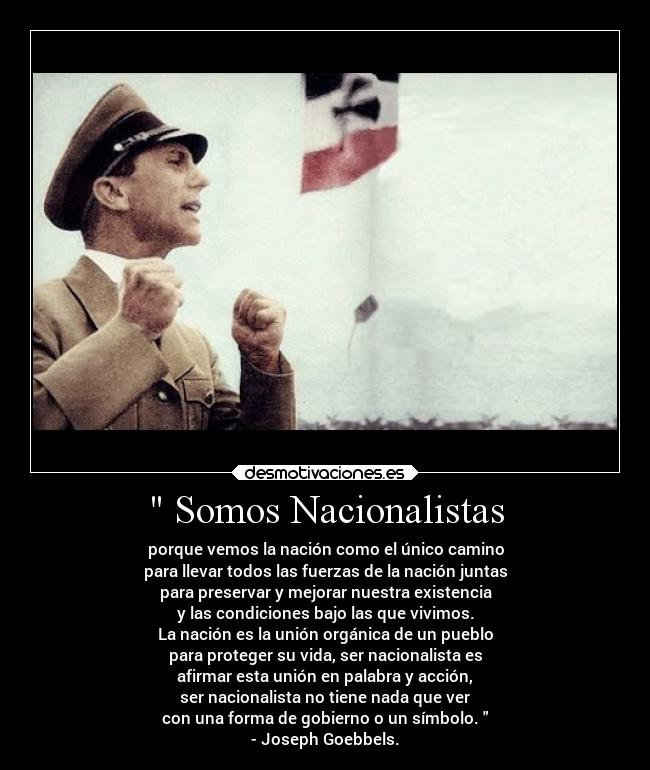 Somos Nacionalistas - porque vemos la nación como el único camino
para llevar todos las fuerzas de la nación juntas
para preservar y mejorar nuestra existencia
y las condiciones bajo las que vivimos.
La nación es la unión orgánica de un pueblo
para proteger su vida, ser nacionalista es
afirmar esta unión en palabra y acción,
ser nacionalista no tiene nada que ver
con una forma de gobierno o un símbolo.
- Joseph Goebbels.