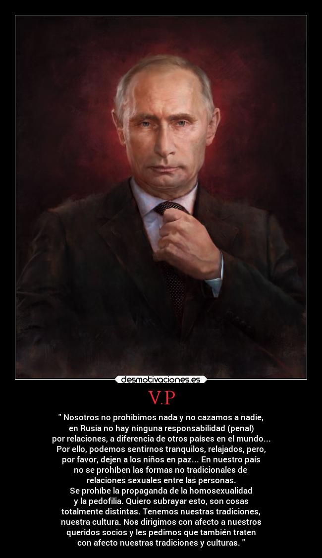 V.P - Nosotros no prohibimos nada y no cazamos a nadie,
en Rusia no hay ninguna responsabilidad (penal)
por relaciones, a diferencia de otros países en el mundo...
Por ello, podemos sentirnos tranquilos, relajados, pero,
por favor, dejen a los niños en paz... En nuestro país
no se prohíben las formas no tradicionales de
relaciones sexuales entre las personas.
Se prohíbe la propaganda de la homosexualidad
y la pedofilia. Quiero subrayar esto, son cosas
totalmente distintas. Tenemos nuestras tradiciones,
nuestra cultura. Nos dirigimos con afecto a nuestros
queridos socios y les pedimos que también traten
con afecto nuestras tradiciones y culturas.