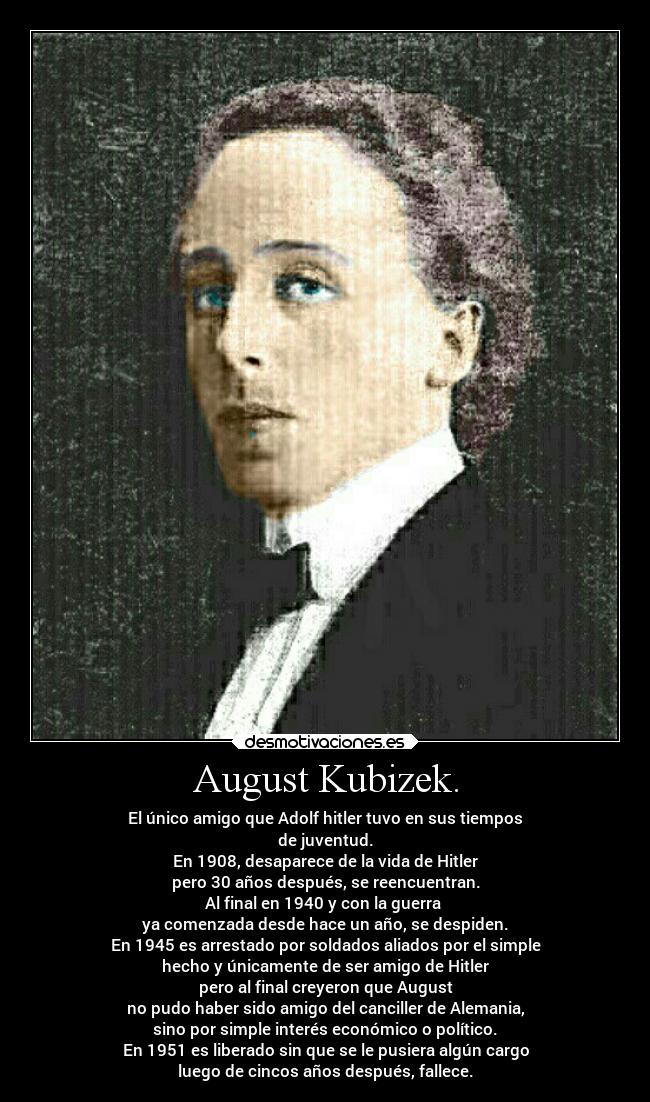 August Kubizek. - El único amigo que Adolf hitler tuvo en sus tiempos
de juventud.
En 1908, desaparece de la vida de Hitler
pero 30 años después, se reencuentran.
Al final en 1940 y con la guerra
ya comenzada desde hace un año, se despiden.
En 1945 es arrestado por soldados aliados por el simple
hecho y únicamente de ser amigo de Hitler
pero al final creyeron que August
no pudo haber sido amigo del canciller de Alemania,
sino por simple interés económico o político.
En 1951 es liberado sin que se le pusiera algún cargo
luego de cincos años después, fallece.