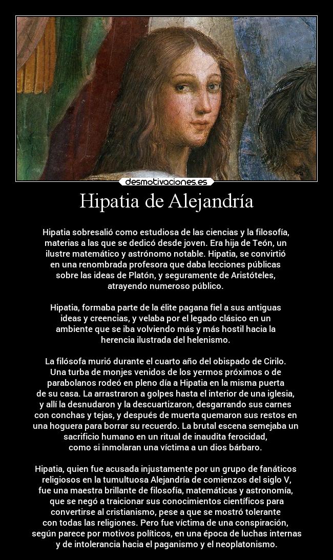 Hipatia de Alejandría - ●
Hipatia sobresalió como estudiosa de las ciencias y la filosofía, 
materias a las que se dedicó desde joven. Era hija de Teón, un 
ilustre matemático y astrónomo notable. Hipatia, se convirtió 
en una renombrada profesora que daba lecciones públicas 
sobre las ideas de Platón, y seguramente de Aristóteles, 
atrayendo numeroso público. 

Hipatia, formaba parte de la élite pagana fiel a sus antiguas 
ideas y creencias, y velaba por el legado clásico en un 
ambiente que se iba volviendo más y más hostil hacia la 
herencia ilustrada del helenismo. 

La filósofa murió durante el cuarto año del obispado de Cirilo. 
Una turba de monjes venidos de los yermos próximos o de 
parabolanos rodeó en pleno día a Hipatia en la misma puerta 
de su casa. La arrastraron a golpes hasta el interior de una iglesia, 
y allí la desnudaron y la descuartizaron, desgarrando sus carnes 
con conchas y tejas, y después de muerta quemaron sus restos en 
una hoguera para borrar su recuerdo. La brutal escena semejaba un 
sacrificio humano en un ritual de inaudita ferocidad, 
como si inmolaran una víctima a un dios bárbaro. 

Hipatia, quien fue acusada injustamente por un grupo de fanáticos 
religiosos en la tumultuosa Alejandría de comienzos del siglo V,
fue una maestra brillante de filosofía, matemáticas y astronomía, 
que se negó a traicionar sus conocimientos científicos para
convertirse al cristianismo, pese a que se mostró tolerante 
con todas las religiones. Pero fue víctima de una conspiración, 
según parece por motivos políticos, en una época de luchas internas
y de intolerancia hacia el paganismo y el neoplatonismo.