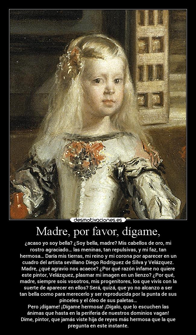 Madre, por favor, dígame, - ¿acaso yo soy bella? ¿Soy bella, madre? Mis cabellos de oro, mi
rostro agraciado… las meninas, tan repulsivas, y mi faz, tan
hermosa… Daría mis tierras, mi reino y mi corona por aparecer en un
cuadro del artista sevillano Diego Rodríguez de Silva y Velázquez.
Madre, ¿qué agravio nos acaece? ¿Por qué razón infame no quiere
este pintor, Velázquez, plasmar mi imagen en un lienzo? ¿Por qué,
madre, siempre sois vosotros, mis progenitores, los que vivís con la
suerte de aparecer en ellos? Será, quizá, que yo no alcanzo a ser
tan bella como para merecerlo y ser reproducida por la punta de sus
pinceles y el óleo de sus paletas…
Pero ¡dígame! ¡Dígame hermosa! ¡Dígalo, que lo escuchen las
ánimas que hasta en la periferia de nuestros dominios vagan!
Dime, pintor, que jamás viste hija de reyes más hermosa que la que
pregunta en este instante.