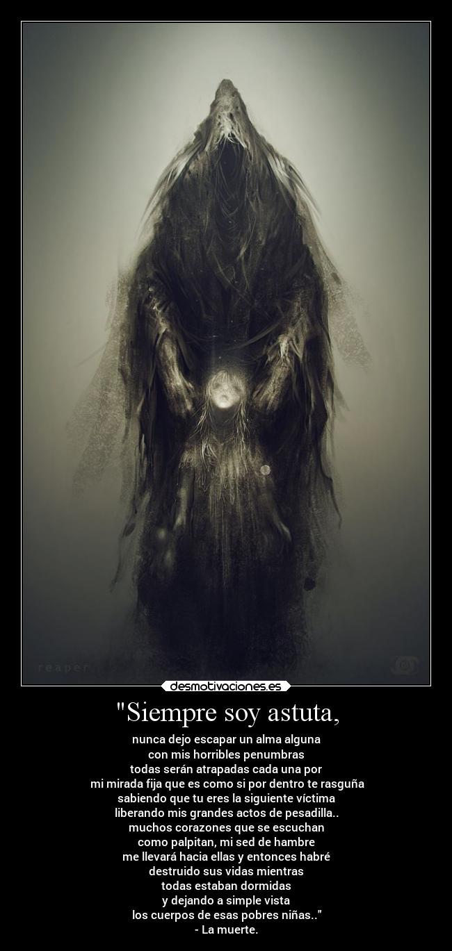 Siempre soy astuta, - nunca dejo escapar un alma alguna
con mis horribles penumbras
todas serán atrapadas cada una por
mi mirada fija que es como si por dentro te rasguña
sabiendo que tu eres la siguiente víctima
liberando mis grandes actos de pesadilla..
muchos corazones que se escuchan
como palpitan, mi sed de hambre
me llevará hacia ellas y entonces habré
destruido sus vidas mientras
todas estaban dormidas
y dejando a simple vista
los cuerpos de esas pobres niñas..
- La muerte.