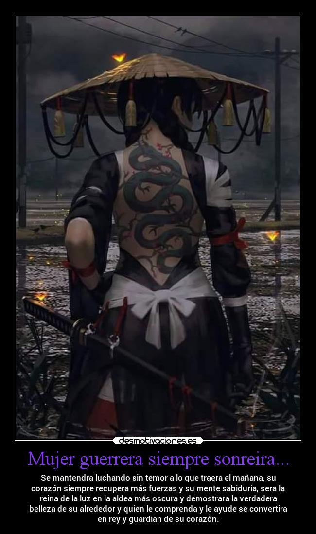 Mujer guerrera siempre sonreira... - Se mantendra luchando sin temor a lo que traera el mañana, su
corazón siempre recupera más fuerzas y su mente sabiduria, sera la
reina de la luz en la aldea más oscura y demostrara la verdadera
belleza de su alrededor y quien le comprenda y le ayude se convertira
en rey y guardian de su corazón.