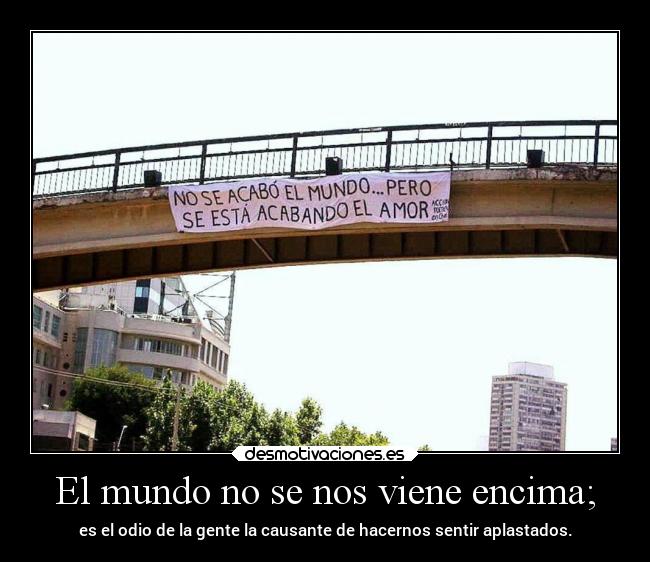 El mundo no se nos viene encima; - es el odio de la gente la causante de hacernos sentir aplastados.