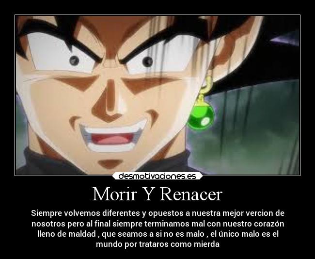 Morir Y Renacer - Siempre volvemos diferentes y opuestos a nuestra mejor vercion de
nosotros pero al final siempre terminamos mal con nuestro corazón
lleno de maldad , que seamos a si no es malo , el único malo es el
mundo por trataros como mierda