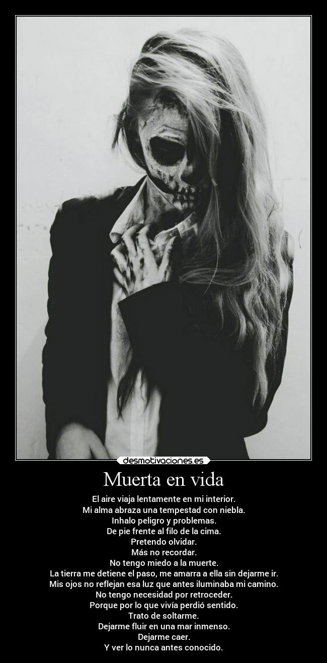 Muerta en vida - El aire viaja lentamente en mi interior.
Mi alma abraza una tempestad con niebla.
Inhalo peligro y problemas.
De pie frente al filo de la cima.
Pretendo olvidar.
Más no recordar.
No tengo miedo a la muerte.
La tierra me detiene el paso, me amarra a ella sin dejarme ir.
Mis ojos no reflejan esa luz que antes iluminaba mi camino.
No tengo necesidad por retroceder.
Porque por lo que vivía perdió sentido.
Trato de soltarme.
Dejarme fluir en una mar inmenso.
Dejarme caer.
Y ver lo nunca antes conocido.